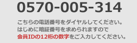 0570-050-314 こちらの電話番号をダイヤルしてください。
はじめに暗証番号を求められますので
会員IDの8桁の数字をご入力してください。